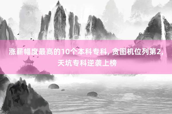涨薪幅度最高的10个本科专科, 贪图机位列第2, 天坑专科逆袭上榜