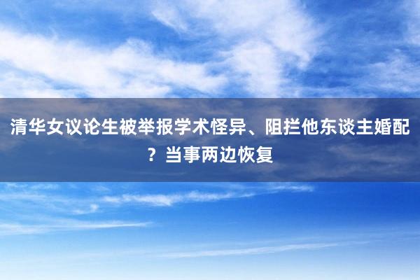 清华女议论生被举报学术怪异、阻拦他东谈主婚配？当事两边恢复