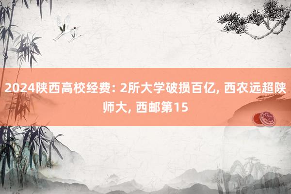 2024陕西高校经费: 2所大学破损百亿, 西农远超陕师大, 西邮第15