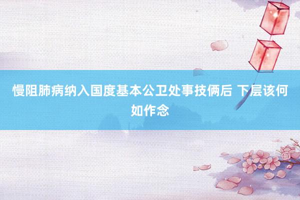 慢阻肺病纳入国度基本公卫处事技俩后 下层该何如作念