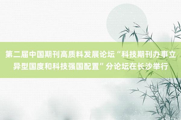 第二届中国期刊高质料发展论坛“科技期刊办事立异型国度和科技强国配置”分论坛在长沙举行