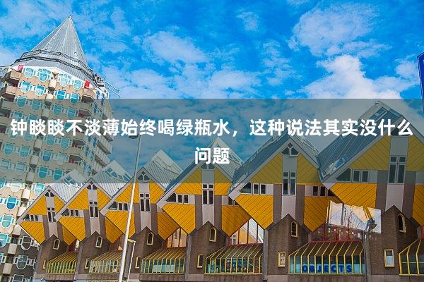钟睒睒不淡薄始终喝绿瓶水，这种说法其实没什么问题