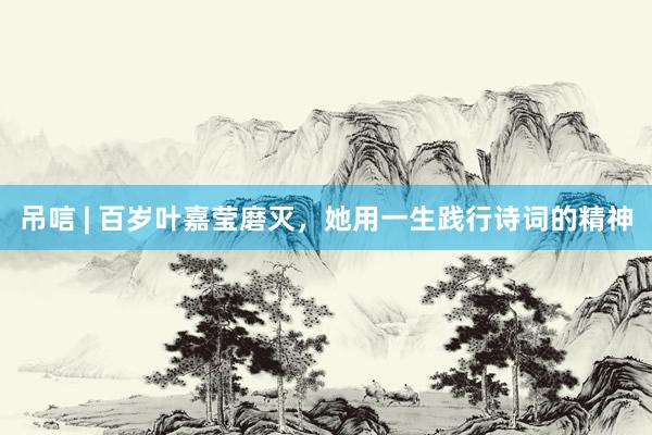 吊唁 | 百岁叶嘉莹磨灭，她用一生践行诗词的精神