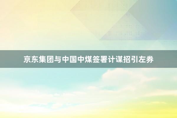 京东集团与中国中煤签署计谋招引左券