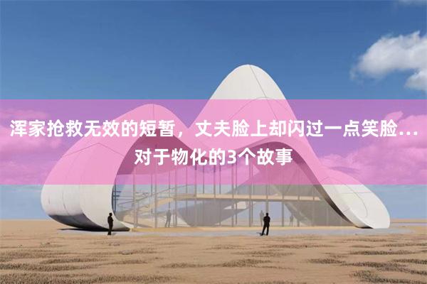 浑家抢救无效的短暂，丈夫脸上却闪过一点笑脸…对于物化的3个故事