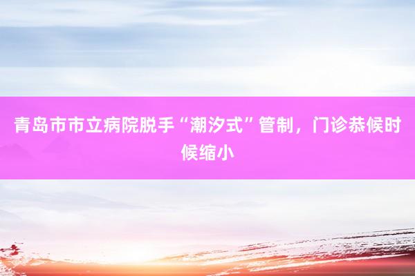 青岛市市立病院脱手“潮汐式”管制，门诊恭候时候缩小