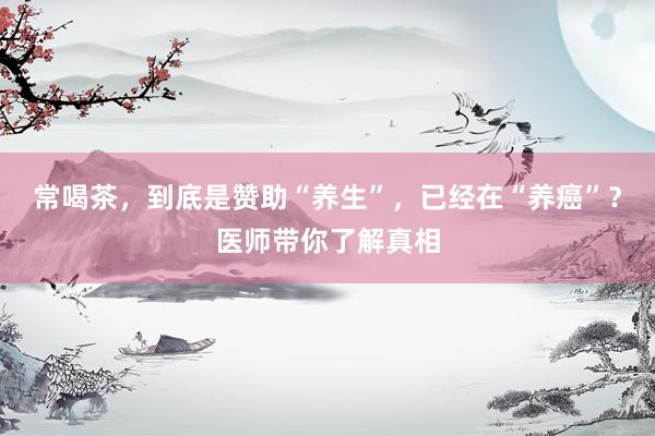 常喝茶，到底是赞助“养生”，已经在“养癌”？医师带你了解真相