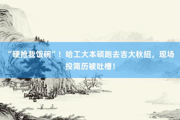 “硬抢我饭碗”！哈工大本硕跑去吉大秋招，现场投简历被吐槽！