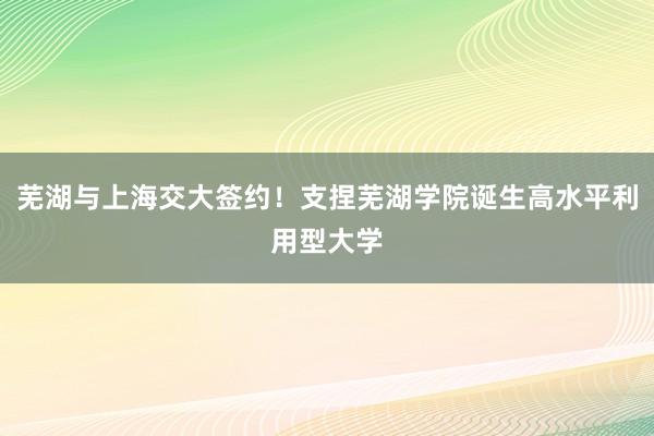 芜湖与上海交大签约！支捏芜湖学院诞生高水平利用型大学